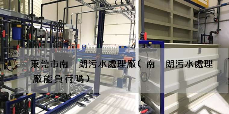 東莞市南畬朗污水處理廠(南畬朗污水處理廠能負荷嗎)